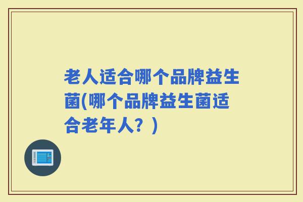 老人适合哪个品牌益生菌(哪个品牌益生菌适合老年人？)