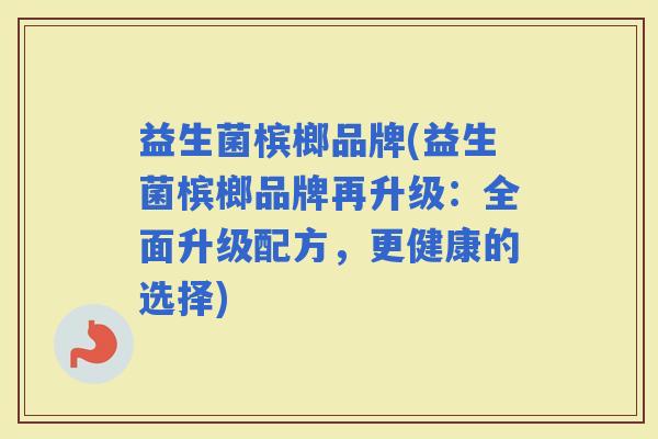 益生菌槟榔品牌(益生菌槟榔品牌再升级：全面升级配方，更健康的选择)