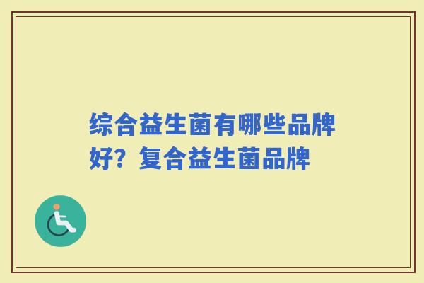 综合益生菌有哪些品牌好?复合益生菌品牌 综合益生菌有哪些品牌好?复合益生菌品牌