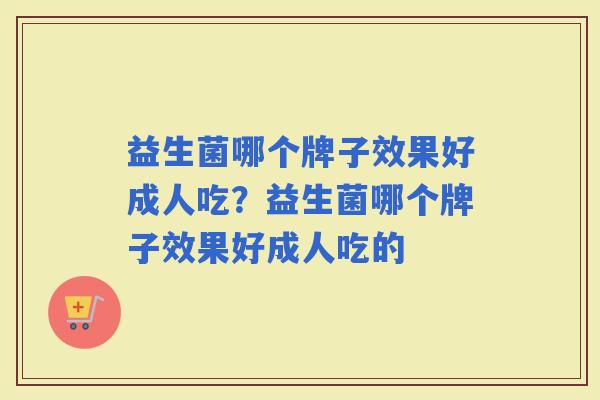 益生菌哪个牌子效果好成人吃？益生菌哪个牌子效果好成人吃的