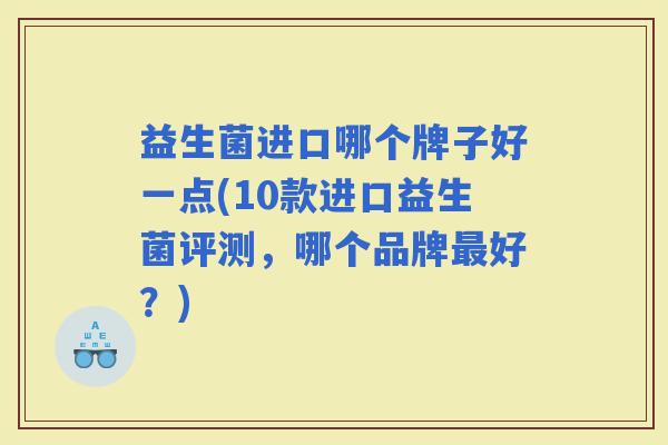 益生菌进口哪个牌子好一点(10款进口益生菌评测，哪个品牌好？)