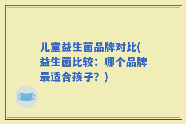 儿童益生菌品牌对比(益生菌比较:哪个品牌适合孩子?) 儿童益生菌品牌对比(益生菌比较:哪个品牌适合孩子?)
