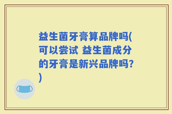 益生菌牙膏算品牌吗(可以尝试 益生菌成分的牙膏是新兴品牌吗?) 益生菌牙膏算品牌吗(可以尝试 益生菌成分的牙膏是新兴品牌吗?)