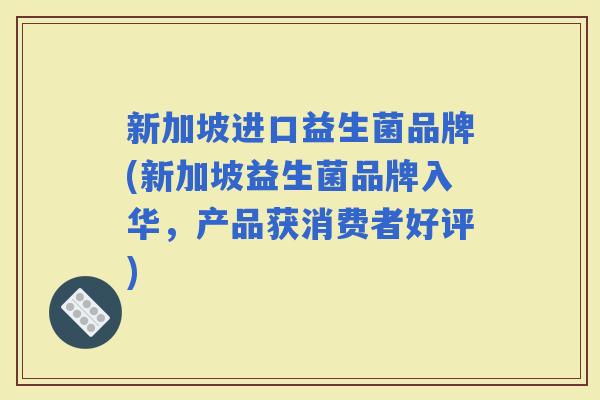 新加坡进口益生菌品牌(新加坡益生菌品牌入华,产品获消费者好评) 新加坡进口益生菌品牌(新加坡益生菌品牌入华,产品获消费者好评)