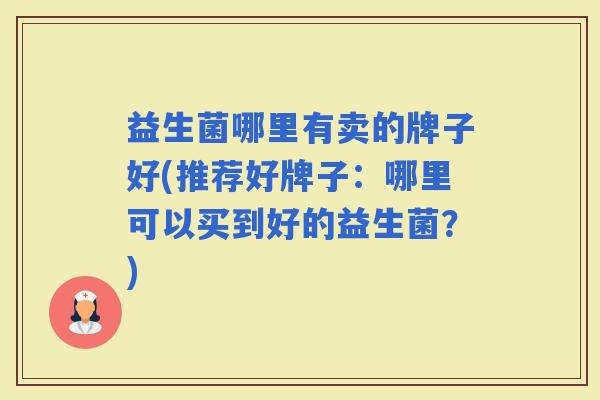 益生菌哪里有卖的牌子好(推荐好牌子:哪里可以买到好的益生菌?) 益生菌哪里有卖的牌子好(推荐好牌子:哪里可以买到好的益生菌?)