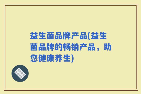 益生菌品牌产品(益生菌品牌的畅销产品，助您健康养生)