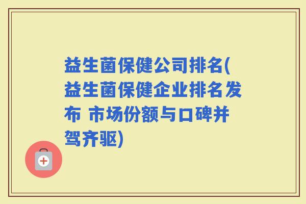 益生菌保健公司排名(益生菌保健企业排名发布 市场份额与口碑并驾齐驱) 益生菌保健公司排名(益生菌保健企业排名发布 市场份额与口碑并驾齐驱)