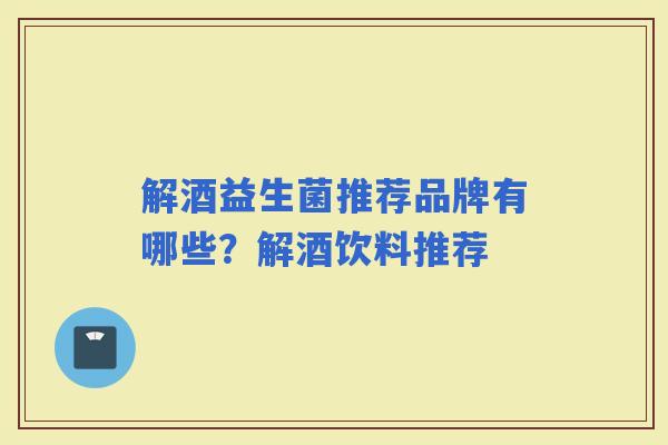 解酒益生菌推荐品牌有哪些?解酒饮料推荐 解酒益生菌推荐品牌有哪些?解酒饮料推荐