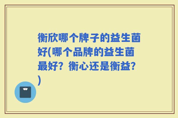 衡欣哪个牌子的益生菌好(哪个品牌的益生菌好?衡心还是衡益?) 衡欣哪个牌子的益生菌好(哪个品牌的益生菌好?衡心还是衡益?)