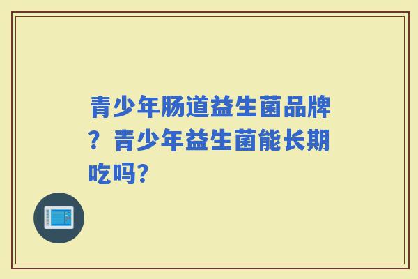 青少年肠道益生菌品牌？青少年益生菌能长期吃吗？