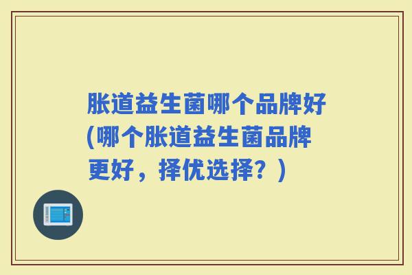 胀道益生菌哪个品牌好(哪个胀道益生菌品牌更好，择优选择？)