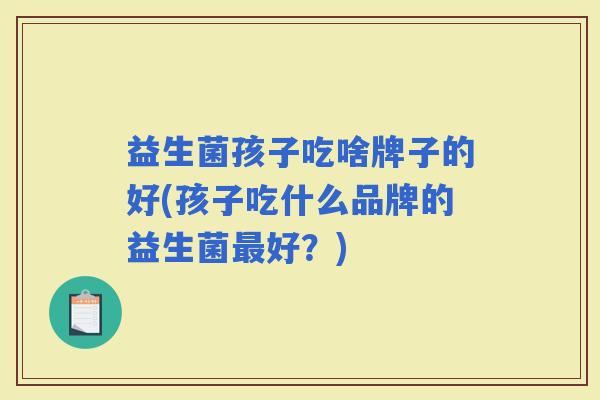 益生菌孩子吃啥牌子的好(孩子吃什么品牌的益生菌好？)