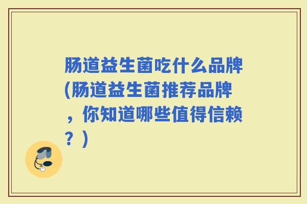肠道益生菌吃什么品牌(肠道益生菌推荐品牌,你知道哪些值得信赖?) 肠道益生菌吃什么品牌(肠道益生菌推荐品牌,你知道哪些值得信赖?)