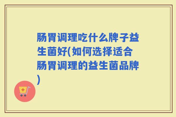 肠胃调理吃什么牌子益生菌好(如何选择适合肠胃调理的益生菌品牌) 肠胃调理吃什么牌子益生菌好(如何选择适合肠胃调理的益生菌品牌)