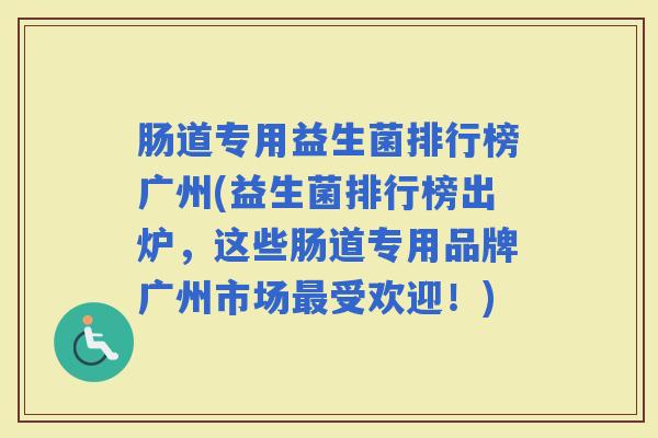 肠道专用益生菌排行榜广州(益生菌排行榜出炉，这些肠道专用品牌广州市场受欢迎！)
