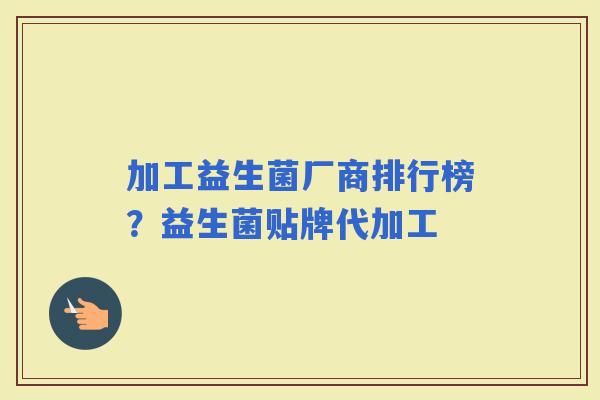 加工益生菌厂商排行榜？益生菌贴牌代加工