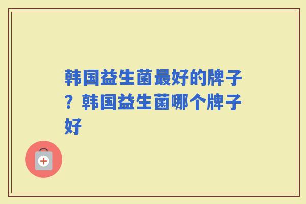 韩国益生菌好的牌子？韩国益生菌哪个牌子好