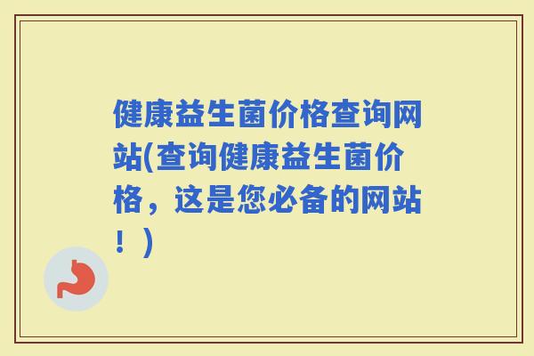 健康益生菌价格查询网站(查询健康益生菌价格，这是您必备的网站！)