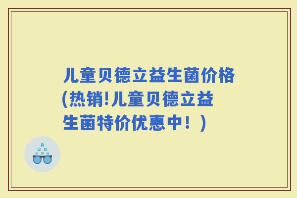 儿童贝德立益生菌价格(热销!儿童贝德立益生菌特价优惠中！)