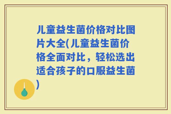 儿童益生菌价格对比图片大全(儿童益生菌价格全面对比,轻松选出适合孩子的口服益生菌) 儿童益生菌价格对比图片大全(儿童益生菌价格全面对比,轻松选出适合孩子的口服益生菌)