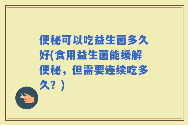 可以吃益生菌多久好(食用益生菌能缓解,但需要连续吃多久?) 可以吃益生菌多久好(食用益生菌能缓解,但需要连续吃多久?)