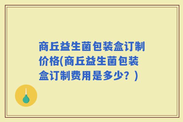 商丘益生菌包装盒订制价格(商丘益生菌包装盒订制费用是多少？)
