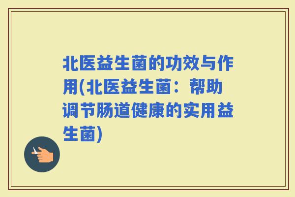 北医益生菌的功效与作用(北医益生菌：帮助调节肠道健康的实用益生菌)