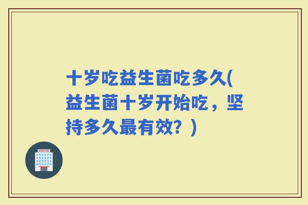 十岁吃益生菌吃多久(益生菌十岁开始吃，坚持多久有效？)