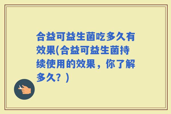 合益可益生菌吃多久有效果(合益可益生菌持续使用的效果，你了解多久？)