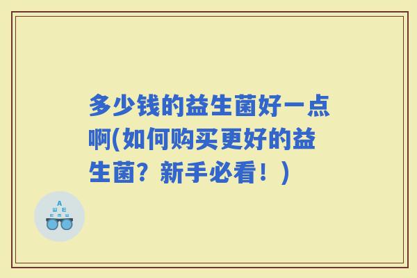 多少钱的益生菌好一点啊(如何购买更好的益生菌？新手必看！)