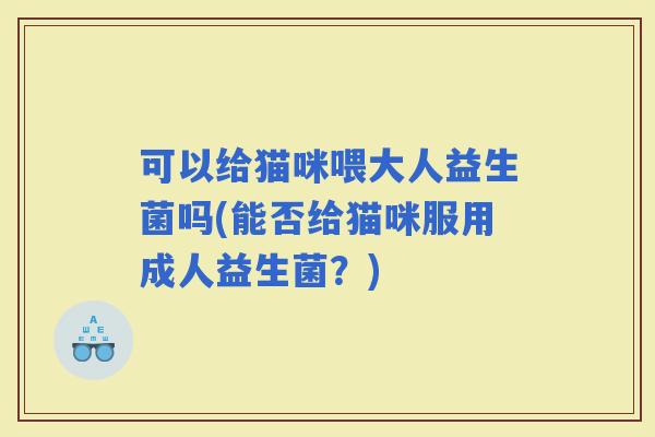 可以给猫咪喂大人益生菌吗(能否给猫咪服用成人益生菌？)