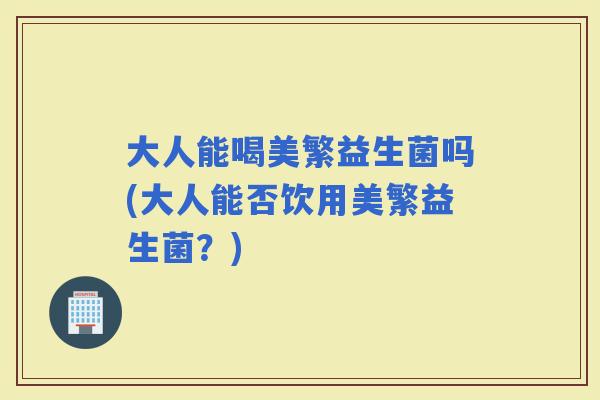 大人能喝美繁益生菌吗(大人能否饮用美繁益生菌?) 大人能喝美繁益生菌吗(大人能否饮用美繁益生菌?)
