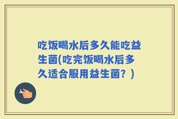 吃饭喝水后多久能吃益生菌(吃完饭喝水后多久适合服用益生菌?) 吃饭喝水后多久能吃益生菌(吃完饭喝水后多久适合服用益生菌?)