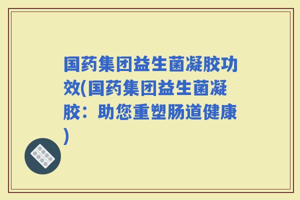 国药集团益生菌凝胶功效(国药集团益生菌凝胶:助您重塑肠道健康) 国药集团益生菌凝胶功效(国药集团益生菌凝胶:助您重塑肠道健康)