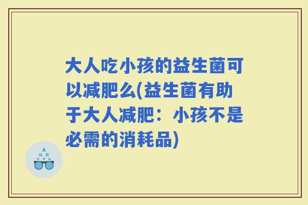 大人吃小孩的益生菌可以么(益生菌有助于大人:小孩不是必需的消耗品) 大人吃小孩的益生菌可以么(益生菌有助于大人:小孩不是必需的消耗品)
