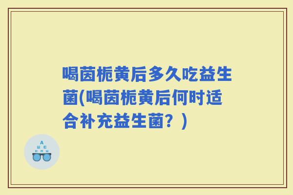 喝茵栀黄后多久吃益生菌(喝茵栀黄后何时适合补充益生菌?) 喝茵栀黄后多久吃益生菌(喝茵栀黄后何时适合补充益生菌?)