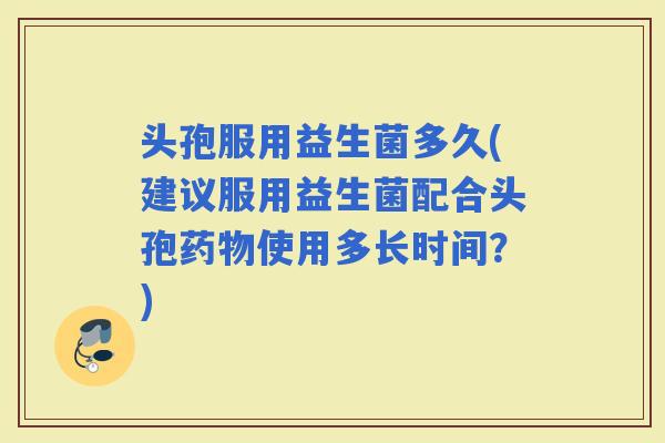 头孢服用益生菌多久(建议服用益生菌配合头孢使用多长时间？)