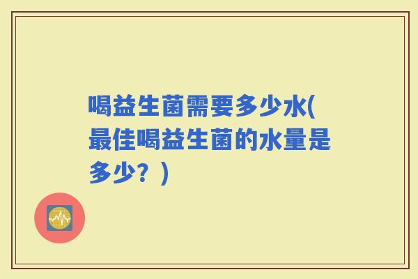 喝益生菌需要多少水(佳喝益生菌的水量是多少?) 喝益生菌需要多少水(佳喝益生菌的水量是多少?)