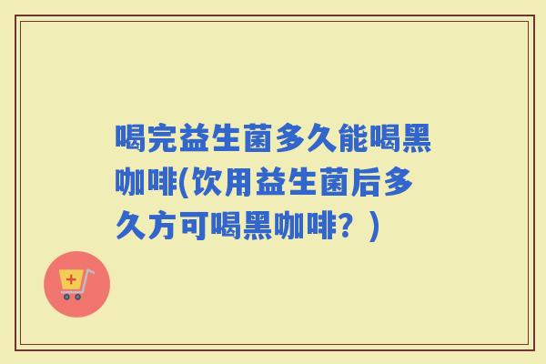喝完益生菌多久能喝黑咖啡(饮用益生菌后多久方可喝黑咖啡？)
