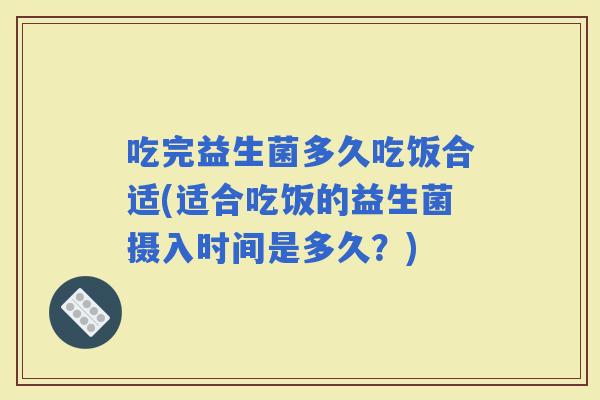 吃完益生菌多久吃饭合适(适合吃饭的益生菌摄入时间是多久？)