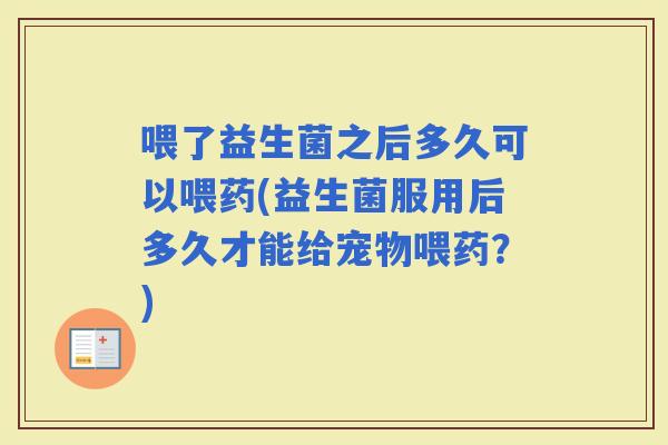 喂了益生菌之后多久可以喂药(益生菌服用后多久才能给宠物喂药？)
