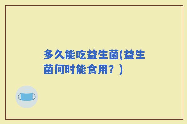 多久能吃益生菌(益生菌何时能食用?) 多久能吃益生菌(益生菌何时能食用?)
