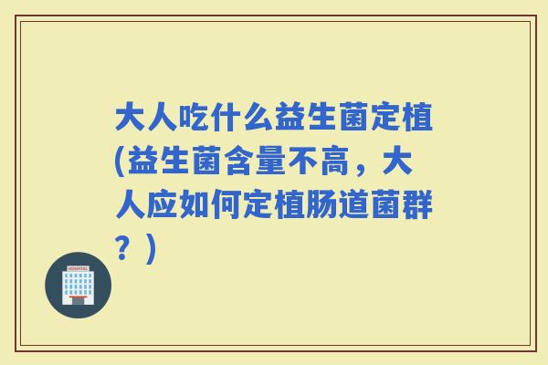 大人吃什么益生菌定植(益生菌含量不高，大人应如何定植肠道菌群？)