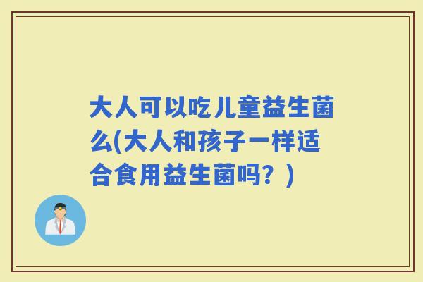 大人可以吃儿童益生菌么(大人和孩子一样适合食用益生菌吗？)