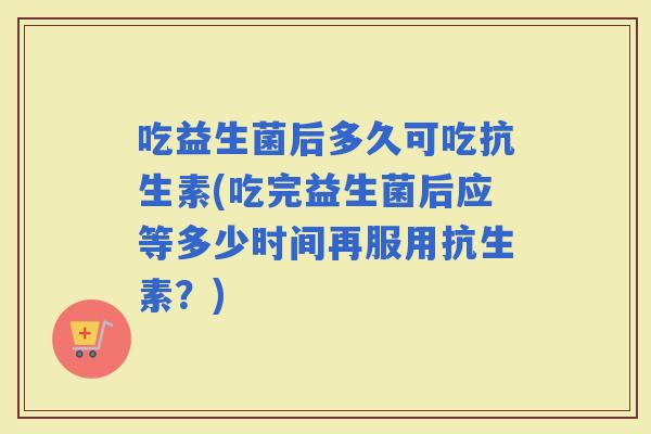吃益生菌后多久可吃抗生素(吃完益生菌后应等多少时间再服用抗生素？)