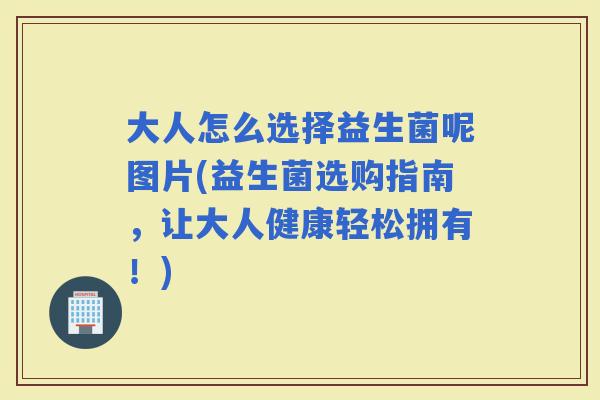 大人怎么选择益生菌呢图片(益生菌选购指南,让大人健康轻松拥有!) 大人怎么选择益生菌呢图片(益生菌选购指南,让大人健康轻松拥有!)