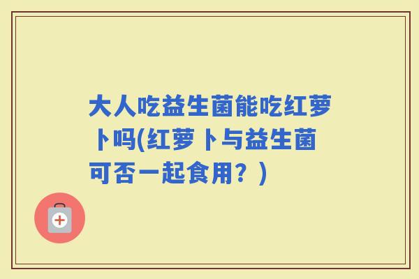 大人吃益生菌能吃红萝卜吗(红萝卜与益生菌可否一起食用?) 大人吃益生菌能吃红萝卜吗(红萝卜与益生菌可否一起食用?)