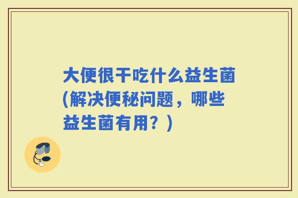 大便很干吃什么益生菌(解决问题，哪些益生菌有用？)