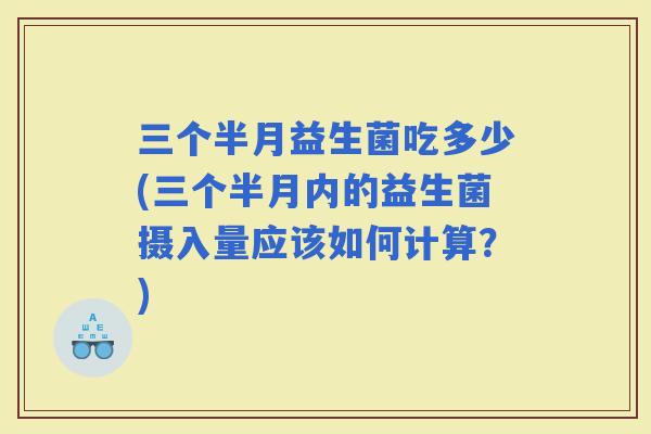 三个半月益生菌吃多少(三个半月内的益生菌摄入量应该如何计算？)