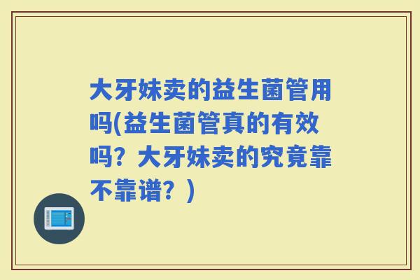 大牙妹卖的益生菌管用吗(益生菌管真的有效吗?大牙妹卖的究竟靠不靠谱?) 大牙妹卖的益生菌管用吗(益生菌管真的有效吗?大牙妹卖的究竟靠不靠谱?)